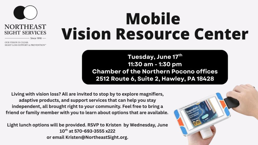 ATTENTION PIKE COUNTY CLIENTS!!
Join us for our Mobile Vision Resource Center on 
Wednesday, June 17th 
11:30am-1:30pm 
at the Chamber of the Northern Poconos Offices (2512 Route 6, Suite 2 - Hawley, PA 18428)

Living with vision loss? All are invited to stop by to explore magnifiers, adaptive products, and support services that can help you stay independent, all brought right to your community. Feel free to bring a friend or family member with you to learn about options that are available.

Light lunch options will be provided. RSVP to Kristen by Wednesday, June 10th at 570-693-3555 x222
or email Kristen@NortheastSight.org.